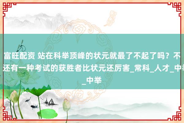 富旺配资 站在科举顶峰的状元就最了不起了吗？不，还有一种考试的获胜者比状元还厉害_常科_人才_中举