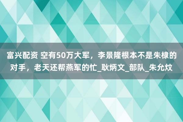 富兴配资 空有50万大军，李景隆根本不是朱棣的对手，老天还帮燕军的忙_耿炳文_部队_朱允炆