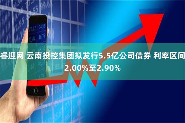 睿迎网 云南投控集团拟发行5.5亿公司债券 利率区间2.00%至2.90%