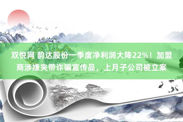 双悦网 韵达股份一季度净利润大降22%！加盟商涉嫌夹带诈骗宣传品，上月子公司被立案