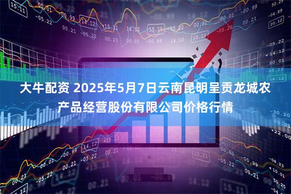 大牛配资 2025年5月7日云南昆明呈贡龙城农产品经营股份有限公司价格行情