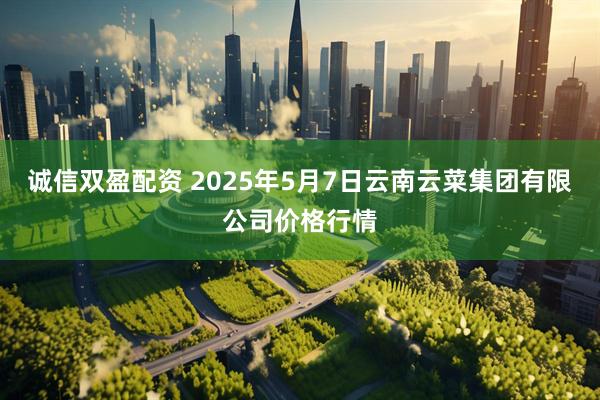 诚信双盈配资 2025年5月7日云南云菜集团有限公司价格行情