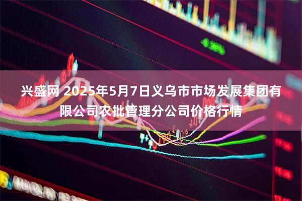 兴盛网 2025年5月7日义乌市市场发展集团有限公司农批管理分公司价格行情