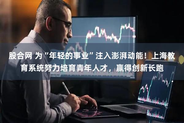 股合网 为“年轻的事业”注入澎湃动能！上海教育系统努力培育青年人才，赢得创新长跑