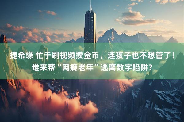 捷希缘 忙于刷视频攒金币，连孩子也不想管了！谁来帮“网瘾老年”逃离数字陷阱？
