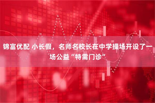 锦富优配 小长假，名师名校长在中学操场开设了一场公益“特需门诊”