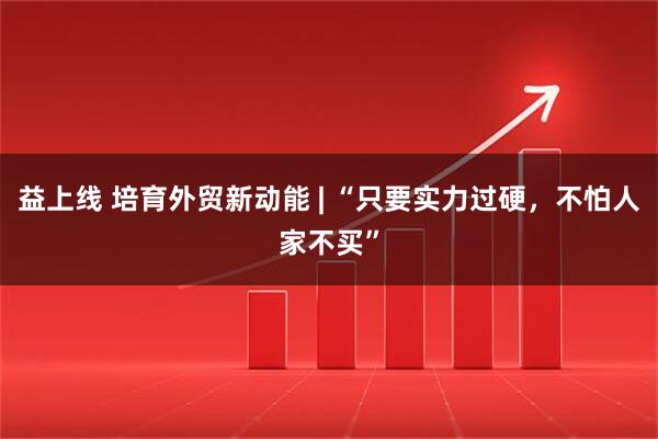 益上线 培育外贸新动能 | “只要实力过硬，不怕人家不买”
