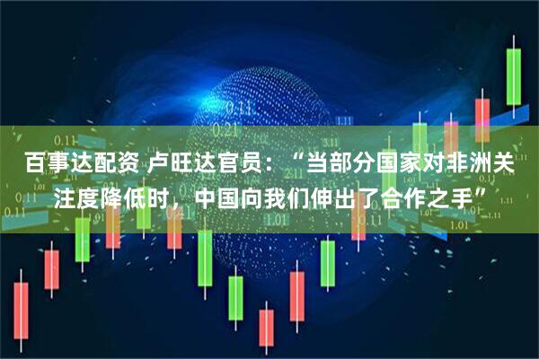 百事达配资 卢旺达官员：“当部分国家对非洲关注度降低时，中国向我们伸出了合作之手”