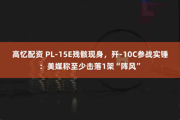高忆配资 PL-15E残骸现身，歼-10C参战实锤：美媒称至少击落1架“阵风”