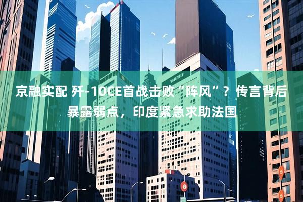 京融实配 歼-10CE首战击败“阵风”？传言背后暴露弱点，印度紧急求助法国