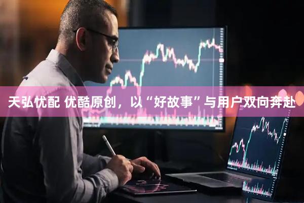 天弘忧配 优酷原创，以“好故事”与用户双向奔赴