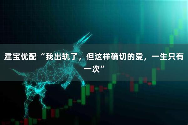 建宝优配 “我出轨了，但这样确切的爱，一生只有一次”