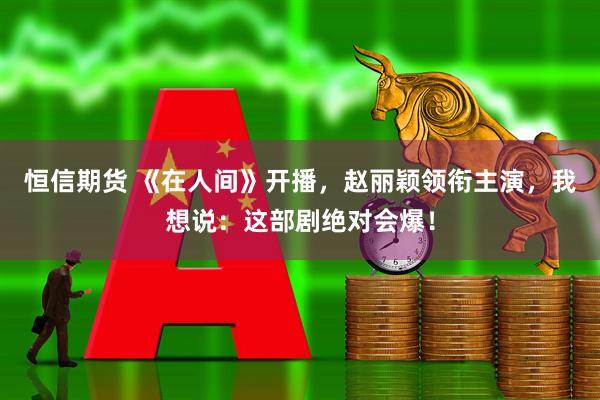 恒信期货 《在人间》开播，赵丽颖领衔主演，我想说：这部剧绝对会爆！