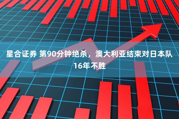 星合证券 第90分钟绝杀，澳大利亚结束对日本队16年不胜