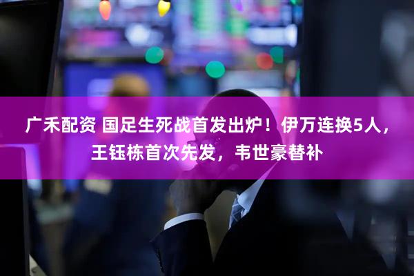 广禾配资 国足生死战首发出炉！伊万连换5人，王钰栋首次先发，韦世豪替补
