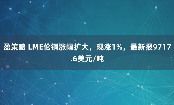 盈策略 LME伦铜涨幅扩大，现涨1%，最新报9717.6美元/吨