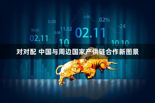 对对配 中国与周边国家产供链合作新图景