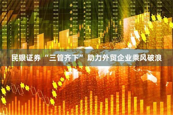 民银证券 “三管齐下” 助力外贸企业乘风破浪