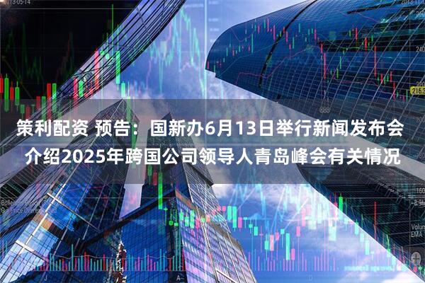 策利配资 预告：国新办6月13日举行新闻发布会 介绍2025年跨国公司领导人青岛峰会有关情况