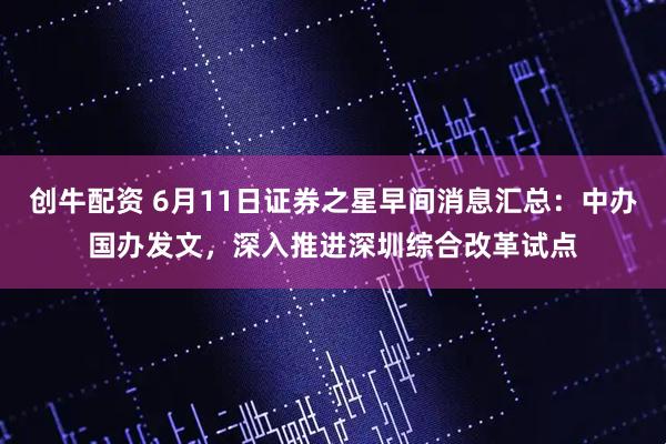 创牛配资 6月11日证券之星早间消息汇总：中办国办发文，深入推进深圳综合改革试点