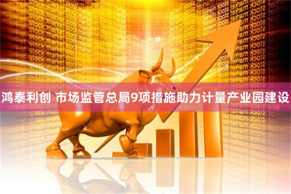 鸿泰利创 市场监管总局9项措施助力计量产业园建设