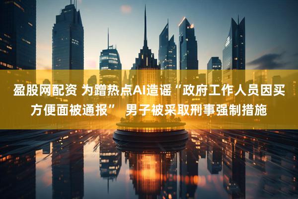 盈股网配资 为蹭热点AI造谣“政府工作人员因买方便面被通报”  男子被采取刑事强制措施