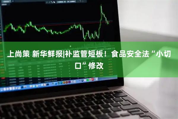 上尚策 新华鲜报|补监管短板！食品安全法“小切口”修改