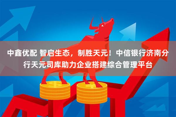 中鑫优配 智启生态，制胜天元！中信银行济南分行天元司库助力企业搭建综合管理平台