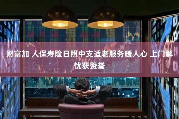 财富加 人保寿险日照中支适老服务暖人心 上门解忧获赞誉