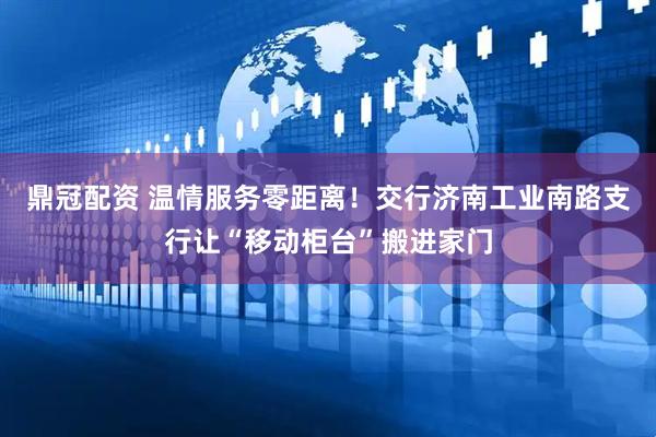 鼎冠配资 温情服务零距离！交行济南工业南路支行让“移动柜台”搬进家门