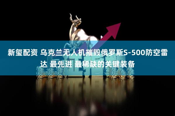 新玺配资 乌克兰无人机摧毁俄罗斯S-500防空雷达 最先进 最稀缺的关键装备