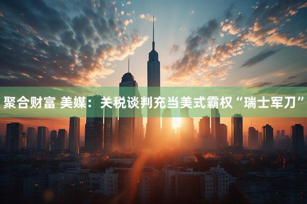 聚合财富 美媒：关税谈判充当美式霸权“瑞士军刀”