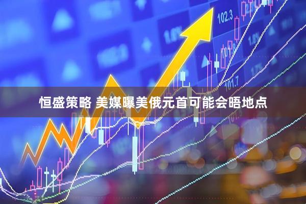 恒盛策略 美媒曝美俄元首可能会晤地点