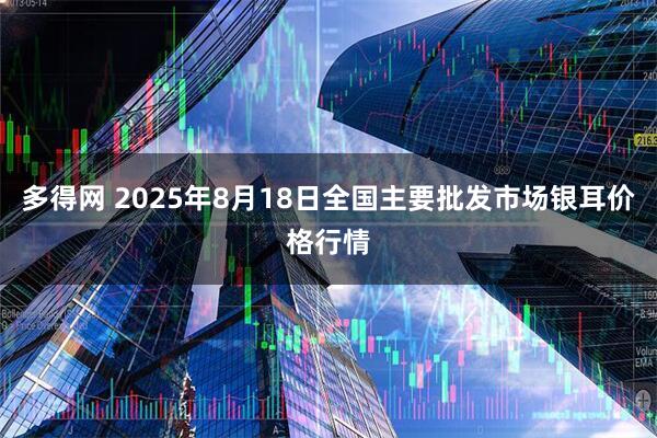 多得网 2025年8月18日全国主要批发市场银耳价格行情