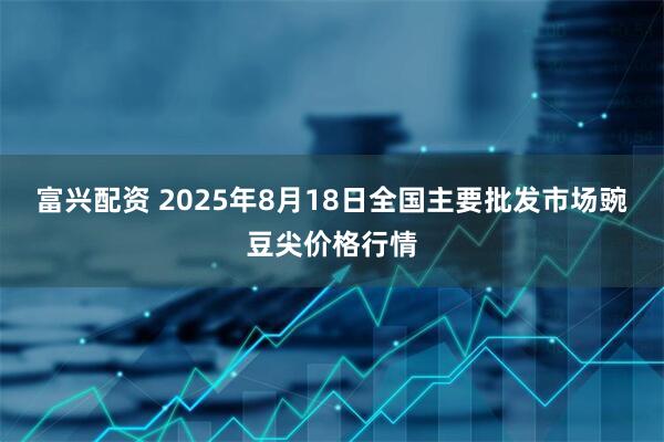 富兴配资 2025年8月18日全国主要批发市场豌豆尖价格行情