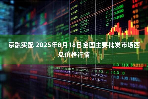 京融实配 2025年8月18日全国主要批发市场西瓜价格行情