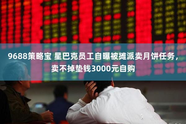 9688策略宝 星巴克员工自曝被摊派卖月饼任务，卖不掉垫钱3000元自购