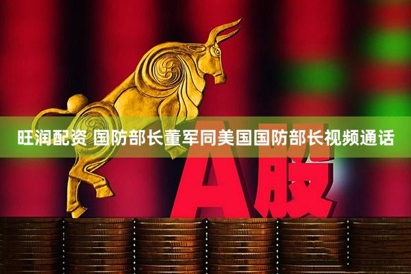 旺润配资 国防部长董军同美国国防部长视频通话