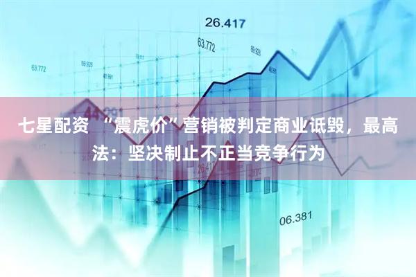 七星配资  “震虎价”营销被判定商业诋毁，最高法：坚决制止不正当竞争行为