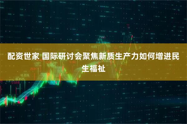 配资世家 国际研讨会聚焦新质生产力如何增进民生福祉