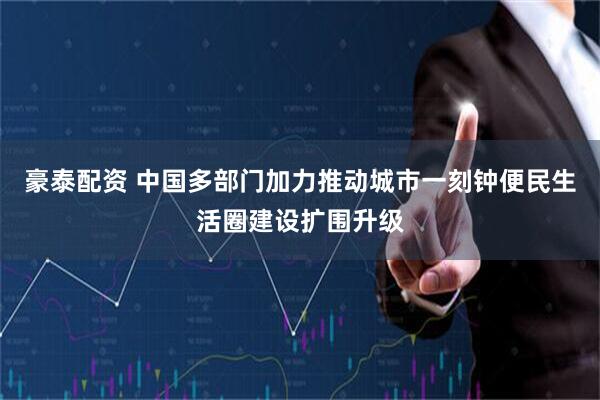 豪泰配资 中国多部门加力推动城市一刻钟便民生活圈建设扩围升级