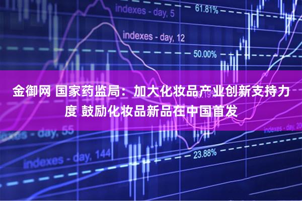 金御网 国家药监局：加大化妆品产业创新支持力度 鼓励化妆品新品在中国首发
