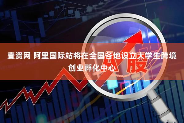 壹资网 阿里国际站将在全国各地设立大学生跨境创业孵化中心