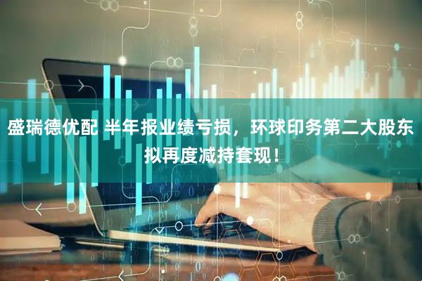 盛瑞德优配 半年报业绩亏损，环球印务第二大股东拟再度减持套现！