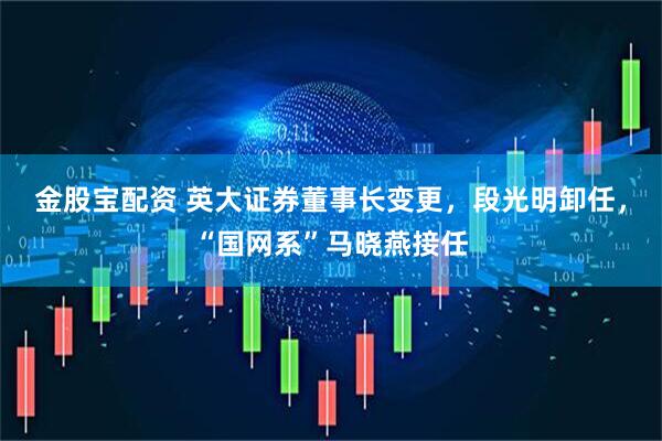 金股宝配资 英大证券董事长变更，段光明卸任，“国网系”马晓燕接任