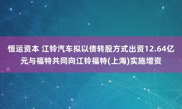 恒运资本 江铃汽车拟以债转股方式出资12.64亿元与福特共同向江铃福特(上海)实施增资