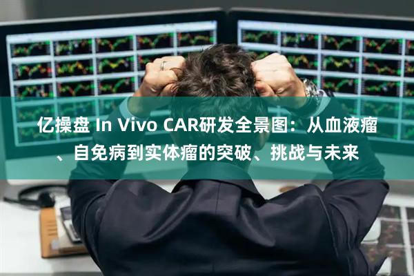 亿操盘 In Vivo CAR研发全景图：从血液瘤、自免病到实体瘤的突破、挑战与未来