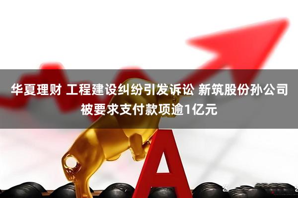 华夏理财 工程建设纠纷引发诉讼 新筑股份孙公司被要求支付款项逾1亿元