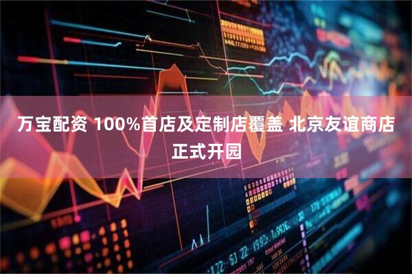 万宝配资 100%首店及定制店覆盖 北京友谊商店正式开园