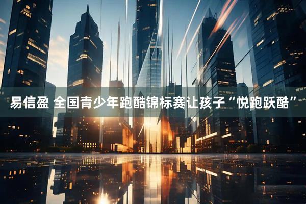 易信盈 全国青少年跑酷锦标赛让孩子“悦跑跃酷”